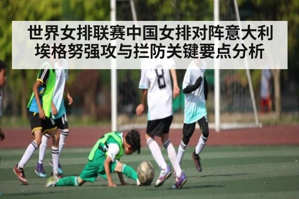 世界女排联赛中国女排对阵意大利埃格努强攻与拦防关键要点分析