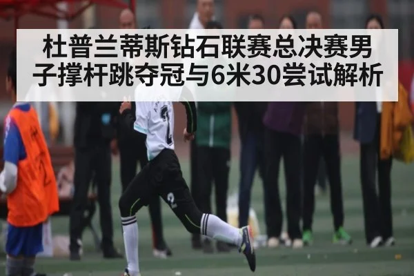杜普兰蒂斯钻石联赛总决赛男子撑杆跳夺冠与6米30尝试解析