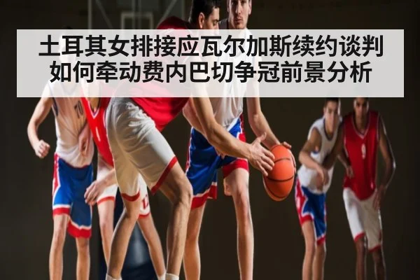 土耳其女排接应瓦尔加斯续约谈判如何牵动费内巴切争冠前景分析